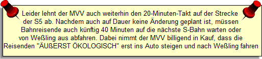 Leider lehnt der MVV auch weiterhin den 20-Minuten-Takt auf der Strecke 
der S5 ab. Nachdem auch auf Dauer keine �nderung geplant ist, m�ssen
Bahnreisende auch k�nftig 40 Minuten auf die n�chste S-Bahn warten oder
von We�ling aus abfahren. Dabei nimmt der MVV billigend in Kauf, dass die
Reisenden 